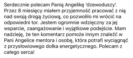 Serdecznie polecam Pania Angelike 'dzewoduszy'. Przez 8 miesiecy miatem przyjemnosc pracowac z nia nad swoja droga zyciowa, co pozwolito mi wrócié na odpowiedni tor. Jestem ogromnie wdzieczny za jej wsparcie, zaangazowanie i wyjatkowe podejscie. Mam nadzieje, ze ten komentarz pomoze innym znalezc w Pani Angelice mentora i osobe, która potrafi wyciagnac z przystowiowego dotka energetycznego. Polecam z catego serca!