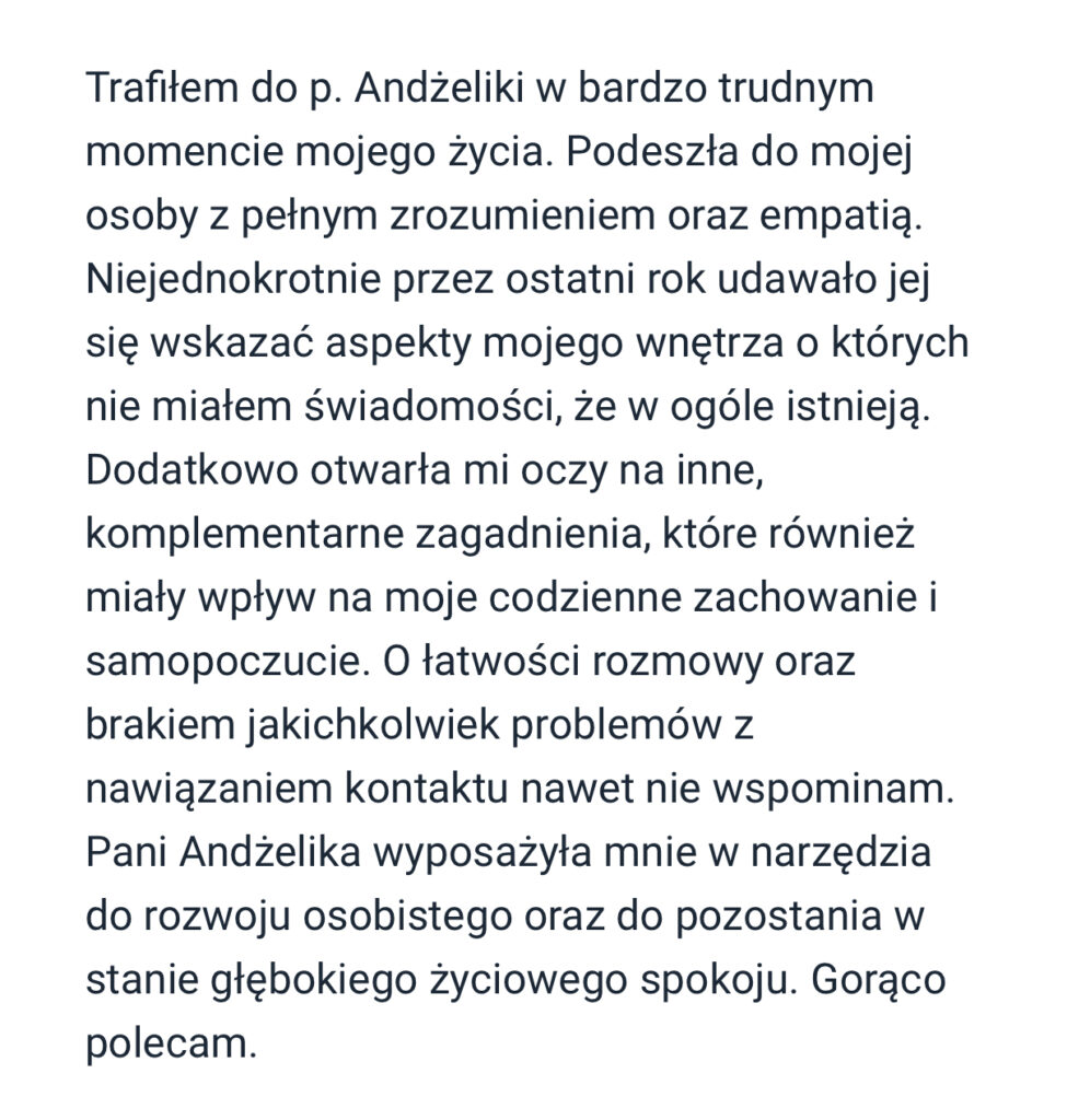 Trafitem do p. Andzeliki w bardzo trudnym momencie mojego ¿ycia. Podeszta do mojej osoby z petnym zrozumieniem oraz empatia. Niejednokrotnie przez ostatni rok udawato jej sie wskazac aspekty mojego wnetrza o których nie miatem swiadomosci, ze w ogóle istnieja. Dodatkowo otwarta mi oczy na inne, komplementarne zagadnienia, które równiez miaty wptyw na moje codzienne zachowanie i samopoczucie. O tatwosci rozmowy oraz brakiem jakichkolwiek problemów z nawiazaniem kontaktu nawet nie wspominam. Pani Andzelika wyposazyta mnie w narzedzia do rozwoju osobistego oraz do pozostania w stanie gtebokiego ¿yciowego spokoju. Goraco polecam.